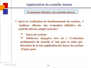 26/01/2025
 Après la vérification du fonctionnement du système, l
’auditeur effectue une évaluation définitive du
contrôle interne compte tenu des :
106
forces du système

 faiblesses dégagées lors de l ’évaluation
préliminaire du contrôle d ’une part et celles qui
découlent de la non application des forces du système
d’autre part.
Evaluation définitive du contrôle interne
Appréciation du contrôle interne
 