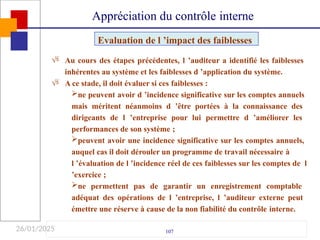26/01/2025

107

Au cours des étapes précédentes, l ’auditeur a identifié les faiblesses
inhérentes au système et les faiblesses d ’application du système.
A ce stade, il doit évaluer si ces faiblesses :
ne peuvent avoir d ’incidence significative sur les comptes annuels
mais méritent néanmoins d ’être portées à la connaissance des
dirigeants de l ’entreprise pour lui permettre d ’améliorer les
performances de son système ;
peuvent avoir une incidence significative sur les comptes annuels,
auquel cas il doit dérouler un programme de travail nécessaire à
l ’évaluation de l ’incidence réel de ces faiblesses sur les comptes de l
’exercice ;
ne permettent pas de garantir un enregistrement comptable
adéquat des opérations de l ’entreprise, l ’auditeur externe peut
émettre une réserve à cause de la non fiabilité du contrôle interne.
Evaluation de l ’impact des faiblesses
Appréciation du contrôle interne
 