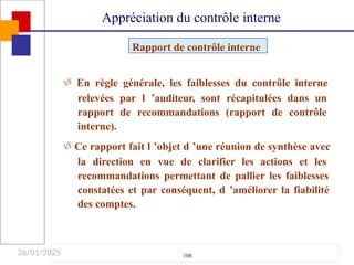 26/01/2025
 En règle générale, les faiblesses du contrôle interne
relevées par l ’auditeur, sont récapitulées dans un
rapport de recommandations (rapport de contrôle
interne).
 Ce rapport fait l ’objet d ’une réunion de synthèse avec
la direction en vue de clarifier les actions et les
recommandations permettant de pallier les faiblesses
constatées et par conséquent, d ’améliorer la fiabilité
des comptes.
108
Rapport de contrôle interne
Appréciation du contrôle interne
 