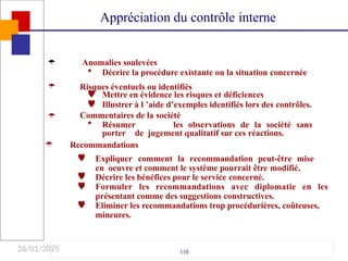 26/01/2025

110
Anomalies soulevées
 Décrire la procédure existante ou la situation concernée
Appréciation du contrôle interne
 Risques éventuels ou identifiés


Mettre en évidence les risques et déficiences
Illustrer à l ’aide d’exemples identifiés lors des contrôles.


Commentaires de la société
 Résumer les observations de la société sans
porter de jugement qualitatif sur ces réactions.
Recommandations
 Expliquer comment la recommandation peut-être mise
en oeuvre et comment le système pourrait être modifié.
Décrire les bénéfices pour le service concerné.

 Formuler les recommandations avec diplomatie en les
présentant comme des suggestions constructives.
 Eliminer les recommandations trop procédurières, coûteuses,
mineures.
 