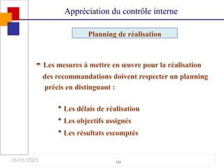 26/01/2025
 Les mesures à mettre en œuvre pour la réalisation
des recommandations doivent respecter un planning
précis en distinguant :
 Les délais de réalisation
 Les objectifs assignés
 Les résultats escomptés
111
Appréciation du contrôle interne
Planning de réalisation
 
