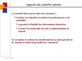 26/01/2025
Apports du contrôle interne
Le contrôle interne peut aider une entreprise :
à réaliser ses objectifs en matière de performances et de
rentabilité
 à garantir la fiabilité des informations financières
 à assurer la conformité aux lois et réglementation en
vigueur
En revanche, le système de contrôle interne ne peut garantir ni
la réussite ni même la pérennité de l ’entreprise
 