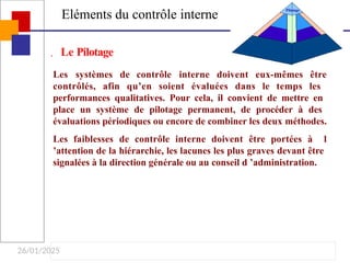 26/01/2025
Eléments du contrôle interne
Pilotage
Les systèmes de contrôle interne doivent eux-mêmes être
contrôlés, afin qu’en soient évaluées dans le temps les
performances qualitatives. Pour cela, il convient de mettre en
place un système de pilotage permanent, de procéder à des
évaluations périodiques ou encore de combiner les deux méthodes.
Les faiblesses de contrôle interne doivent être portées à l
’attention de la hiérarchie, les lacunes les plus graves devant être
signalées à la direction générale ou au conseil d ’administration.
 Le Pilotage
 