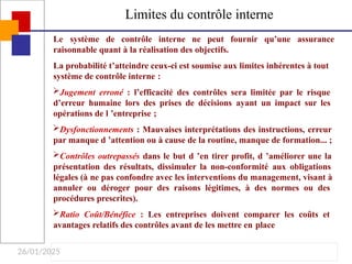 26/01/2025
Limites du contrôle interne
Le système de contrôle interne ne peut fournir qu’une assurance
raisonnable quant à la réalisation des objectifs.
La probabilité t’atteindre ceux-ci est soumise aux limites inhérentes à tout
système de contrôle interne :
Jugement erroné : l’efficacité des contrôles sera limitée par le risque
d’erreur humaine lors des prises de décisions ayant un impact sur les
opérations de l ’entreprise ;
Dysfonctionnements : Mauvaises interprétations des instructions, erreur
par manque d ’attention ou à cause de la routine, manque de formation... ;
Contrôles outrepassés dans le but d ’en tirer profit, d ’améliorer une la
présentation des résultats, dissimuler la non-conformité aux obligations
légales (à ne pas confondre avec les interventions du management, visant à
annuler ou déroger pour des raisons légitimes, à des normes ou des
procédures prescrites).
Ratio Coût/Bénéfice : Les entreprises doivent comparer les coûts et
avantages relatifs des contrôles avant de les mettre en place
 