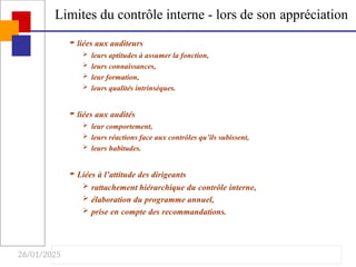 26/01/2025
Limites du contrôle interne - lors de son appréciation
 liées aux auditeurs
 leurs aptitudes à assumer la fonction,
 leurs connaissances,
 leur formation,
 leurs qualités intrinsèques.
 liées aux audités
 leur comportement,
 leurs réactions face aux contrôles qu’ils subissent,
 leurs habitudes.
 Liées à l’attitude des dirigeants
 rattachement hiérarchique du contrôle interne,
 élaboration du programme annuel,
 prise en compte des recommandations.
 