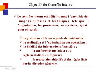 26/01/2025
 Le contrôle interne est défini comme l ’ensemble des
moyens humains et techniques, tels que l
’organisation, les procédures, les systèmes, ayant
pour objectifs :
 la protection et la sauvegarde du patrimoine ;
 la réalisation et l ’optimisation des opérations ;
 la fiabilité des informations financière ;
 la conformité aux lois et aux
réglementations en vigueur ;
 le respect des objectifs et des règles fixés
par la direction générale.
5
Objectifs du Contrôle interne
 