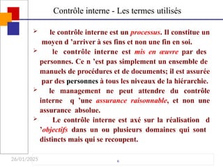 26/01/2025
 le contrôle interne est un processus. Il constitue un
moyen d ’arriver à ses fins et non une fin en soi.
 le contrôle interne est mis en œuvre par des
personnes. Ce n ’est pas simplement un ensemble de
manuels de procédures et de documents; il est assurée
par des personnes à tous les niveaux de la hiérarchie.
 le management ne peut attendre du contrôle
interne q ’une assurance raisonnable, et non une
assurance absolue.
 Le contrôle interne est axé sur la réalisation d
’objectifs dans un ou plusieurs domaines qui sont
distincts mais qui se recoupent.
6
Contrôle interne - Les termes utilisés
 