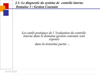 26/01/2025
Les outils pratiques de l ’évaluation du contrôle
interne dans le domaine gestion courante sont
exposés
dans la troisième partie ...
2.1- Le diagnostic du système de contrôle interne
Domaine 3 : Gestion Courante
 