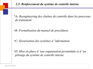 26/01/2025
2.2- Renforcement du système de contrôle interne
•A- Reengineering des chaînes de contrôle dans les processus
de traitement
•B- Formalisation du manuel de procédures
•C- Sécurisation des systèmes d ’information
•D. Mise en place d ’une organisation pyramidale et d ’un
pilotage du système de contrôle interne
 