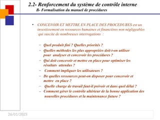 26/01/2025
• CONCEVOIR ET METTRE EN PLACE DES PROCEDURES est un
investissement en ressources humaines et financières non négligeables
qui suscite de nombreuses interrogations :
–
–
–
–
–
–
–
Quel produit fini ? Quelles priorités ?
Quelles méthodes les plus appropriées doit t-on utiliser
pour analyser et concevoir les procédures ?
Qui doit concevoir et mettre en place pour optimiser les
résultats attendus ?
Comment impliquer les utilisateurs ?
De quelles ressources peut-on disposer pour concevoir et
mettre en place ?
Quelle charge de travail faut-il prévoir et dans quel délai ?
Comment gérer le contrôle ultérieur de la bonne application des
nouvelles procédures et la maintenance future ?
2.2- Renforcement du système de contrôle interne
B- Formalisation du manuel de procédures
 