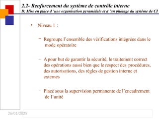 26/01/2025
• Niveau 1 :
– Regroupe l’ensemble des vérifications intégrées dans le
mode opératoire
– Apour but de garantir la sécurité, le traitement correct
des opérations aussi bien que le respect des procédures,
des autorisations, des règles de gestion interne et
externes
– Placé sous la supervision permanente de l’encadrement
de l’unité
2.2- Renforcement du système de contrôle interne
D. Mise en place d ’une organisation pyramidale et d ’un pilotage du système de CI
 