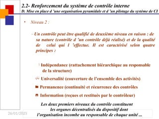 26/01/2025
• Niveau 2 :
– Un contrôle peut être qualifié de deuxième niveau en raison : de
sa nature (contrôle d ’un contrôle déjà réalisé) et de la qualité
de celui qui l ’effectue. Il est caractérisé selon quatre
principes :
 Indépendance (rattachement hiérarchique au responsable
de la structure)
 Universalité (couverture de l’ensemble des activités)
 Permanence (continuité et récurrence des contrôles
 Information (reçues et restitués par le contrôleur)
Les deux premiers niveaux du contrôle constituent
les organes décentralisés du dispositif dont
l’organisation incombe au responsable de chaque unité ...
2.2- Renforcement du système de contrôle interne
D. Mise en place d ’une organisation pyramidale et d ’un pilotage du système de CI
 