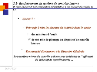 26/01/2025
• Niveau 4 :
– Peut agir à tous les niveaux du contrôle dans le cadre
 des missions d ’audit
 de son rôle de pilotage du dispositif de contrôle
interne
 Est rattaché directement à la Direction Générale
Le quatrième niveau du contrôle, qui assure la cohérence et l ’efficacité
du dispositif de contrôle interne ...
2.2- Renforcement du système de contrôle interne
D. Mise en place d ’une organisation pyramidale et d ’un pilotage du système de
CI
 
