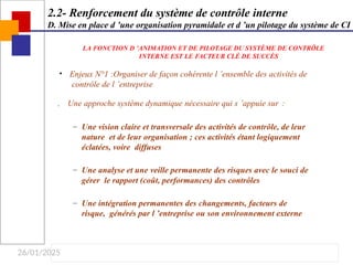 26/01/2025
• Enjeux N°1 :Organiser de façon cohérente l ’ensemble des activités de
contrôle de l ’entreprise
 Une approche système dynamique nécessaire qui s ’appuie sur :
– Une vision claire et transversale des activités de contrôle, de leur
nature et de leur organisation ; ces activités étant logiquement
éclatées, voire diffuses
– Une analyse et une veille permanente des risques avec le souci de
gérer le rapport (coût, performances) des contrôles
– Une intégration permanentes des changements, facteurs de
risque, générés par l ’entreprise ou son environnement externe
2.2- Renforcement du système de contrôle interne
D. Mise en place d ’une organisation pyramidale et d ’un pilotage du système de CI
LA FONCTION D ’ANIMATION ET DE PILOTAGE DU SYSTÈME DE CONTRÔLE
INTERNE EST LE FACTEUR CLÉ DE SUCCÈS
 