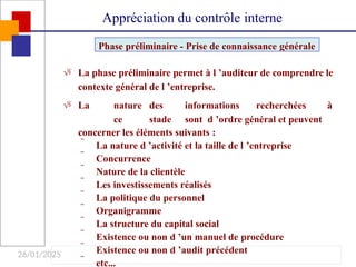 26/01/2025
 La phase préliminaire permet à l ’auditeur de comprendre le
contexte général de l ’entreprise.
 La nature des informations recherchées à
ce stade sont d ’ordre général et peuvent
concerner les éléments suivants :
 La nature d ’activité et la taille de l ’entreprise
 Concurrence
 Nature de la clientèle
 Les investissements réalisés
 La politique du personnel
 Organigramme
 La structure du capital social
 Existence ou non d ’un manuel de procédure
 Existence ou non d ’audit précédent
 etc...
Phase préliminaire - Prise de connaissance générale
Appréciation du contrôle interne
 