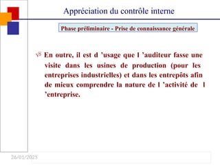 26/01/2025
 En outre, il est d ’usage que l ’auditeur fasse une
visite dans les usines de production (pour les
entreprises industrielles) et dans les entrepôts afin
de mieux comprendre la nature de l ’activité de l
’entreprise.
Phase préliminaire - Prise de connaissance générale
Appréciation du contrôle interne
 
