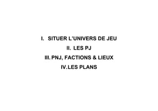 I. SITUER L’UNIVERS DE JEU
II. LES PJ
III. PNJ, FACTIONS & LIEUX
IV.LES PLANS
 