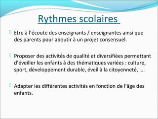 Rythmes scolaires
 Etre à l’écoute des enseignants / enseignantes ainsi que

des parents pour aboutir à un projet consensuel.

 Proposer des activités de qualité et diversifiées permettant

d’éveiller les enfants à des thématiques variées : culture,
sport, développement durable, éveil à la citoyenneté, ….

 Adapter les différentes activités en fonction de l’âge des

enfants.

 