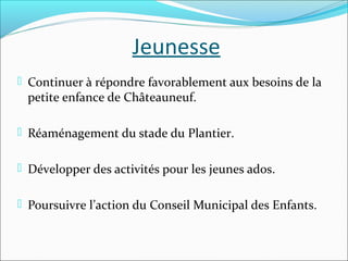 Jeunesse
 Continuer à répondre favorablement aux besoins de la

petite enfance de Châteauneuf.

 Réaménagement du stade du Plantier.
 Développer des activités pour les jeunes ados.
 Poursuivre l’action du Conseil Municipal des Enfants.

 