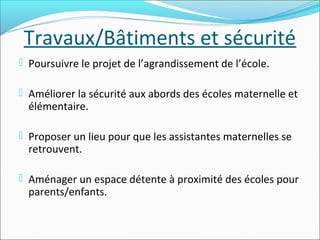 Travaux/Bâtiments et sécurité
 Poursuivre le projet de l’agrandissement de l’école.
 Améliorer la sécurité aux abords des écoles maternelle et

élémentaire.

 Proposer un lieu pour que les assistantes maternelles se

retrouvent.

 Aménager un espace détente à proximité des écoles pour

parents/enfants.

 