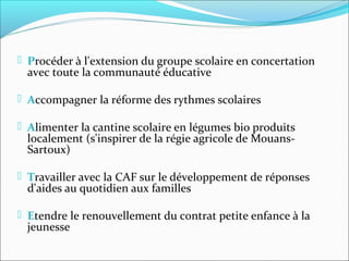  Procéder à l'extension du groupe scolaire en concertation

avec toute la communauté éducative

 Accompagner la réforme des rythmes scolaires
 Alimenter la cantine scolaire en légumes bio produits

localement (s'inspirer de la régie agricole de MouansSartoux)

 Travailler avec la CAF sur le développement de réponses

d'aides au quotidien aux familles

 Etendre le renouvellement du contrat petite enfance à la

jeunesse

 