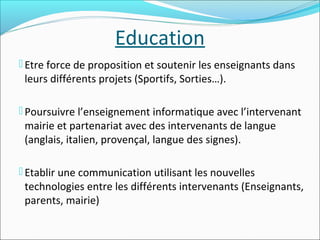 Education
 Etre force de proposition et soutenir les enseignants dans

leurs différents projets (Sportifs, Sorties…).

 Poursuivre l’enseignement informatique avec l’intervenant

mairie et partenariat avec des intervenants de langue
(anglais, italien, provençal, langue des signes).

 Etablir une communication utilisant les nouvelles

technologies entre les différents intervenants (Enseignants,
parents, mairie)

 