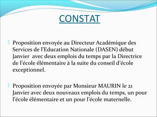 CONSTAT
 Proposition envoyée au Directeur Académique des

Services de l’Education Nationale (DASEN) début
Janvier avec deux emplois du temps par la Directrice
de l’école élémentaire à la suite du conseil d’école
exceptionnel.

 Proposition envoyée par Monsieur MAURIN le 21

Janvier avec deux nouveaux emplois du temps, un pour
l’école élémentaire et un pour l’école maternelle.

 
