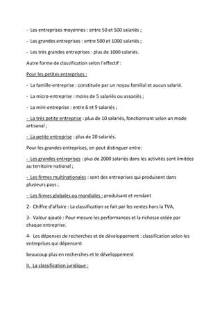- Les entreprises moyennes : entre 50 et 500 salariés ;
- Les grandes entreprises : entre 500 et 1000 salariés ;
- Les très grandes entreprises : plus de 1000 salariés.
Autre forme de classification selon l’effectif :
Pour les petites entreprises :
- La famille-entreprise : constituée par un noyau familial et aucun salarié.
- La micro-entreprise : moins de 5 salariés ou associés ;
- La mini-entreprise : entre 6 et 9 salariés ;
- La très petite entreprise : plus de 10 salariés, fonctionnant selon un mode
artisanal ;
- La petite entreprise : plus de 20 salariés.
Pour les grandes entreprises, en peut distinguer entre:
- Les grandes entreprises : plus de 2000 salariés dans les activités sont limitées
au territoire national ;
- Les firmes multinationales : sont des entreprises qui produisent dans
plusieurs pays ;
- Les firmes globales ou mondiales : produisant et vendant
2- Chiffre d’affaire : La classification se fait par les ventes hors la TVA,
3- Valeur ajouté : Pour mesure les performances et la richesse créée par
chaque entreprise.
4- Les dépenses de recherches et de développement : classification selon les
entreprises qui dépensent
beaucoup plus en recherches et le développement
II. La classification juridique :
 
