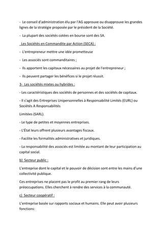 - Le conseil d'administration élu par l'AG approuve ou disapprouve les grandes
lignes de la stratégie proposée par le président de la Société.
- La plupart des sociétés cotées en bourse sont des SA.
Les Sociétés en Commandite par Action (SECA) :
- L'entrepreneur mettre une idée prometteuse
- Les associés sont commanditaires ;
- Ils apportent les capitaux nécessaires au projet de l'entrepreneur ;
- Ils peuvent partager les bénéfices si le projet réussit.
3- Les sociétés mixtes ou hybrides :
- Les caractéristiques des sociétés de personnes et des sociétés de capitaux.
- Il s'agit des Entreprises Unipersonnelles à Responsabilité Limités (EURL) ou
Sociétés A Responsabilités
Limitées (SARL).
- Le type de petites et moyennes entreprises.
- L'État leurs offrent plusieurs avantages fiscaux.
- Facilite les formalités administratives et juridiques.
- La responsabilité des associés est limitée au montant de leur participation au
capital social.
b) Secteur public :
L'entreprise dont le capital et le pouvoir de décision sont entre les mains d’une
collectivité publique.
Ces entreprises ne placent pas le profit au premier rang de leurs
préoccupations. Elles cherchent à rendre des services à la communauté.
c) Secteur coopératif :
L’entreprise basée sur rapports sociaux et humains. Elle peut avoir plusieurs
fonctions:
 