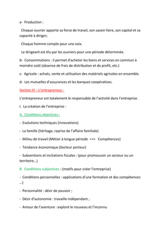 a- Production :
Chaque ouvrier apporte sa force de travail, son savoir-faire, son capital et sa
capacité à diriger;
Chaque homme compte pour une voix.
Le dirigeant est élu par les ouvriers pour une période déterminée.
b- Consommations : il permet d'acheter les biens et services en commun à
moindre coût (absence de frais de distribution et de profit, etc.)
c- Agricole : achats, vente et utilisation des matériels agricoles en ensemble.
d- Les mutuelles d’assurances et les banques coopératives.
Section III – L’entrepreneur :
L’entrepreneur est totalement le responsable de l’activité dans l’entreprise.
I. La création de l’entreprise :
A. Conditions objectives :
- Evolutions techniques (innovations)
- La famille (héritage, reprise de l’affaire familiale)
- Milieu de travail (Métier à longue période ==> Compétences)
- Tendance économique (Secteur porteur)
- Subventions et incitations fiscales : (pour promouvoir un secteur ou un
territoire…)
B. Conditions subjectives : (motifs pour créer l’entreprise)
- Conditions personnelles : applications d’une formation et des compétences
…)
- Personnalité : désir de pouvoir ;
- Désir d’autonomie : travaille indépendant ;
- Amour de l’aventure : exploré le nouveau et l’inconnu
 