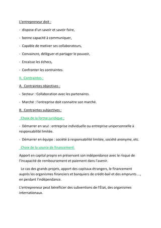 L'entrepreneur doit :
- dispose d'un savoir et savoir-faire,
- bonne capacité à communiquer,
- Capable de motiver ses collaborateurs,
- Convaincre, déléguer et partager le pouvoir,
- Encaisse les échecs,
- Confronter les contraintes.
II. Contraintes :
A. Contraintes objectives :
- Secteur : Collaboration avec les partenaires.
- Marché : l’entreprise doit connaitre son marché.
B. Contraintes subjectives :
Choix de la forme juridique ;
- Démarrer en seul : entreprise individuelle ou entreprise unipersonnelle à
responsabilité limitée.
- Démarrer en équipe : société à responsabilité limitée, société anonyme, etc.
Choix de la source de financement:
Apport en capital propre en préservant son indépendance avec le risque de
l'incapacité de remboursement et paiement dans l'avenir.
Le cas des grands projets, apport des capitaux étrangers, le financement
auprès les organismes financiers et banquiers de crédit-bail et des emprunts ...,
en perdant l'indépendance.
L'entrepreneur peut bénéficier des subventions de l'État, des organismes
internationaux.
 
