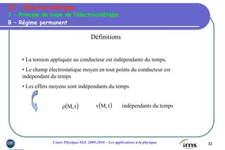32Cours Physique SEE 2009-2010 – Les applications à la physique
II – Electrocinétique
B – Régime permanent
1 – Principe de base de l’électrocinétique
Définitions
• La tension appliquée au conducteur est indépendante du temps,
• Le champ électrostatique moyen en tout points du conducteur est
indépendant du temps
• Les effets moyens sont indépendants du temps
( )t,Mρ ( )t,Mv indépendants du temps
 