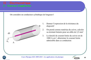 40Cours Physique SEE 2009-2010 – Les applications à la physique
II – Electrocinétique
2 – Exercice d’application
On considère un conducteur cylindrique de longueur l
1n
dS
A
B
1. Donner l’expression de la résistance du
dispositif
2. On prend comme matériau du cuivre, calculer
sa résistant linéaire pour un câble de 2,5 mm²
3. La densité de courant limite du cuivre est de
1000 A.cm-², déterminer le courant limite
admissible dans ce conducteur.
 