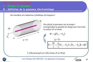 42Cours Physique SEE 2009-2010 – Les applications à la physique
II – Electrocinétique
3 – Energie et puissance
On considère un conducteur cylindrique de longueur l
1n
dS
A
B
On calcule la puissance sur un temps t
correspondant la quantité de charge qui à traversée
la surface SA d’entrée
B – Définition de la puissance électrostatique
( )BA VVqW −=
q = I.t t.Iq =
( ) ( ) 2
BABA RIIVVVV
t
q
t
W
P =−=−==
L’effet principal est l’effet Joules (P en Watt)
 