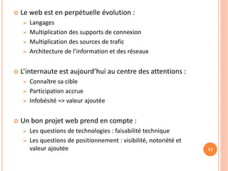  Le web est en perpétuelle évolution :
 Langages
 Multiplication des supports de connexion
 Multiplication des sources de trafic
 Architecture de l’information et des réseaux
 L’internaute est aujourd’hui au centre des attentions :
 Connaître sa cible
 Participation accrue
 Infobésité => valeur ajoutée
 Un bon projet web prend en compte :
 Les questions de technologies : faisabilité technique
 Les questions de positionnement : visibilité, notoriété et
valeur ajoutée 13
 