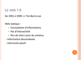 LE WEB 1.0
De 1991 à 1999 => Tim Berns Lee
Web statique :
 Consultation d’informations
 Pas d’interactivité
 Peu de mise à jour du contenu
 Information descendante
 Internaute passif
3
 