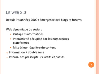 LE WEB 2.0
Depuis les années 2000 : émergence des blogs et forums
Web dynamique ou social :
 Partage d’informations
 Interactivité décuplée par les nombreuses
plateformes
 Mise à jour régulière du contenu
 Information à double sens
 Internautes prescripteurs, actifs et passifs
4
 