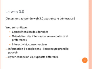 LE WEB 3.0
Discussions autour du web 3.0 : pas encore démocratisé
Web sémantique :
 Compréhension des données
 Orientation des internautes selon contexte et
préférences
 Interactivité, consom-acteur
 Information à double sens : l’internaute prend le
pouvoir
 Hyper connexion via supports différents
5
 