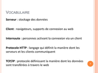VOCABULAIRE
Serveur : stockage des données
Client : navigateurs, supports de connexion au web
Internaute : personnes activant la connexion via un client
Protocole HTTP : langage qui définit la manière dont les
serveurs et les clients communiquent
TCP/IP : protocole définissant la manière dont les données
sont transférées à travers le web 7
 