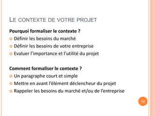 LE CONTEXTE DE VOTRE PROJET
Pourquoi formaliser le contexte ?
 Définir les besoins du marché
 Définir les besoins de votre entreprise
 Evaluer l’importance et l’utilité du projet
Comment formaliser le contexte ?
 Un paragraphe court et simple
 Mettre en avant l’élément déclencheur du projet
 Rappeler les besoins du marché et/ou de l’entreprise
13
 