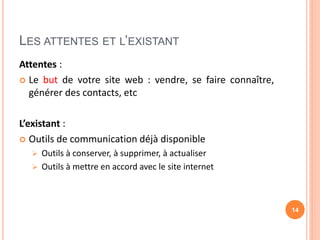 LES ATTENTES ET L’EXISTANT
Attentes :
 Le but de votre site web : vendre, se faire connaître,
générer des contacts, etc
L’existant :
 Outils de communication déjà disponible
 Outils à conserver, à supprimer, à actualiser
 Outils à mettre en accord avec le site internet
14
 