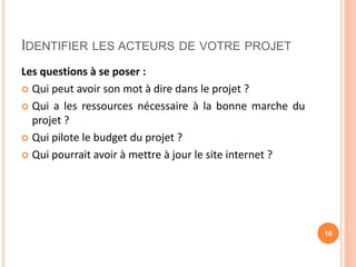 IDENTIFIER LES ACTEURS DE VOTRE PROJET
Les questions à se poser :
 Qui peut avoir son mot à dire dans le projet ?
 Qui a les ressources nécessaire à la bonne marche du
projet ?
 Qui pilote le budget du projet ?
 Qui pourrait avoir à mettre à jour le site internet ?
16
 