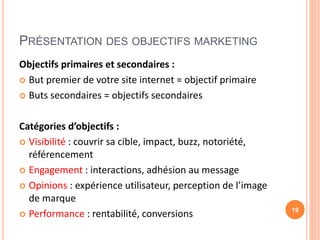 PRÉSENTATION DES OBJECTIFS MARKETING
Objectifs primaires et secondaires :
 But premier de votre site internet = objectif primaire
 Buts secondaires = objectifs secondaires
Catégories d’objectifs :
 Visibilité : couvrir sa cible, impact, buzz, notoriété,
référencement
 Engagement : interactions, adhésion au message
 Opinions : expérience utilisateur, perception de l’image
de marque
 Performance : rentabilité, conversions 19
 