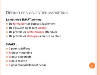 DÉFINIR SES OBJECTIFS MARKETING
La méthode SMART permet :
 De formaliser ses objectifs facilement
 De s’assurer qu’ils sont viables
 De prévoir les performances attendues
 De prévoir les stratégies à mettre en place
SMART :
 S pour spécifique
 M pour mesurable
 A pour acceptable
 R pour réaliste
 T pour temporellement défini 20
 