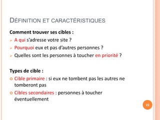 DÉFINITION ET CARACTÉRISTIQUES
Comment trouver ses cibles :
 A qui s’adresse votre site ?
 Pourquoi eux et pas d’autres personnes ?
 Quelles sont les personnes à toucher en priorité ?
Types de cible :
 Cible primaire : si eux ne tombent pas les autres ne
tomberont pas
 Cibles secondaires : personnes à toucher
éventuellement
22
 