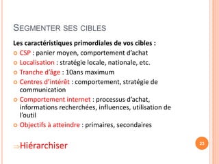 SEGMENTER SES CIBLES
Les caractéristiques primordiales de vos cibles :
 CSP : panier moyen, comportement d’achat
 Localisation : stratégie locale, nationale, etc.
 Tranche d’âge : 10ans maximum
 Centres d’intérêt : comportement, stratégie de
communication
 Comportement internet : processus d’achat,
informations recherchées, influences, utilisation de
l’outil
 Objectifs à atteindre : primaires, secondaires
Hiérarchiser 23
 