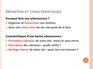 DÉFINITION ET CARACTÉRISTIQUES
Pourquoi faire une arborescence ?
 Organiser et hiérarchiser son contenu
 Avoir une vision claire de son site avant de le faire
Caractéristiques d’une bonne arborescence :
 Principales rubriques de votre site : menu et sous-menu
 Description des rubriques : quelle utilité ?
 Maillage interne de votre site : quels liens les unissent ?
25
 