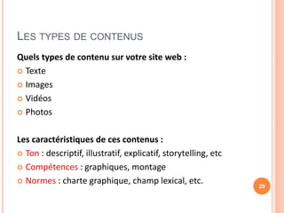 LES TYPES DE CONTENUS
Quels types de contenu sur votre site web :
 Texte
 Images
 Vidéos
 Photos
Les caractéristiques de ces contenus :
 Ton : descriptif, illustratif, explicatif, storytelling, etc
 Compétences : graphiques, montage
 Normes : charte graphique, champ lexical, etc. 29
 