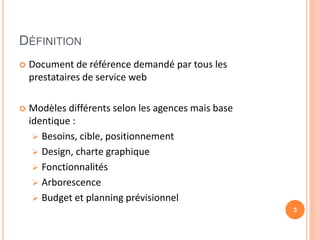 DÉFINITION
 Document de référence demandé par tous les
prestataires de service web
 Modèles différents selon les agences mais base
identique :
 Besoins, cible, positionnement
 Design, charte graphique
 Fonctionnalités
 Arborescence
 Budget et planning prévisionnel
3
 