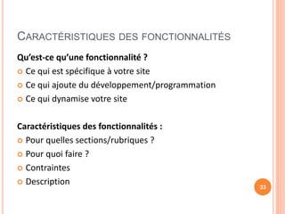 CARACTÉRISTIQUES DES FONCTIONNALITÉS
Qu’est-ce qu’une fonctionnalité ?
 Ce qui est spécifique à votre site
 Ce qui ajoute du développement/programmation
 Ce qui dynamise votre site
Caractéristiques des fonctionnalités :
 Pour quelles sections/rubriques ?
 Pour quoi faire ?
 Contraintes
 Description 33
 